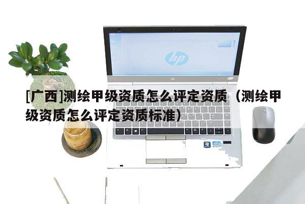 [廣西]測繪甲級資質(zhì)怎么評定資質(zhì)（測繪甲級資質(zhì)怎么評定資質(zhì)標(biāo)準(zhǔn)）