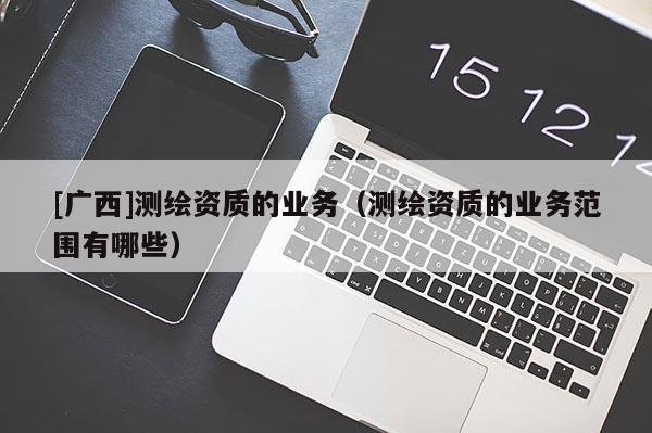 [廣西]測(cè)繪資質(zhì)的業(yè)務(wù)（測(cè)繪資質(zhì)的業(yè)務(wù)范圍有哪些）