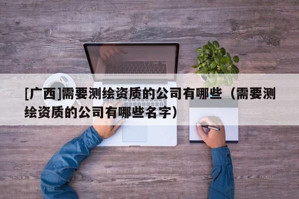 [廣西]需要測繪資質(zhì)的公司有哪些（需要測繪資質(zhì)的公司有哪些名字）
