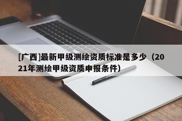 [廣西]最新甲級測繪資質標準是多少（2021年測繪甲級資質申報條件）