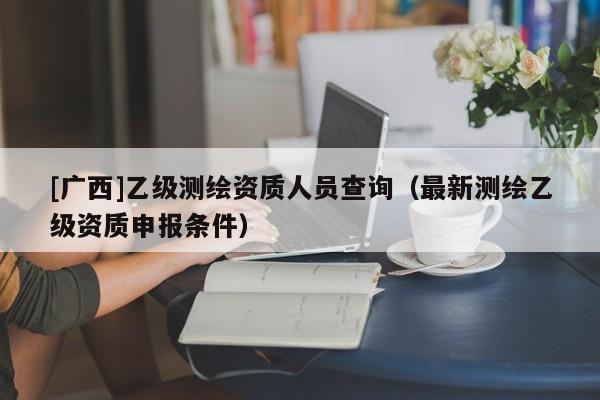 [廣西]乙級測繪資質(zhì)人員查詢（最新測繪乙級資質(zhì)申報條件）
