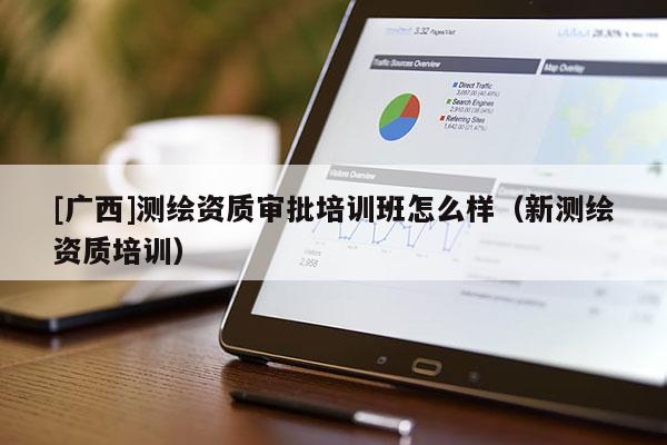 [廣西]測繪資質審批培訓班怎么樣（新測繪資質培訓）