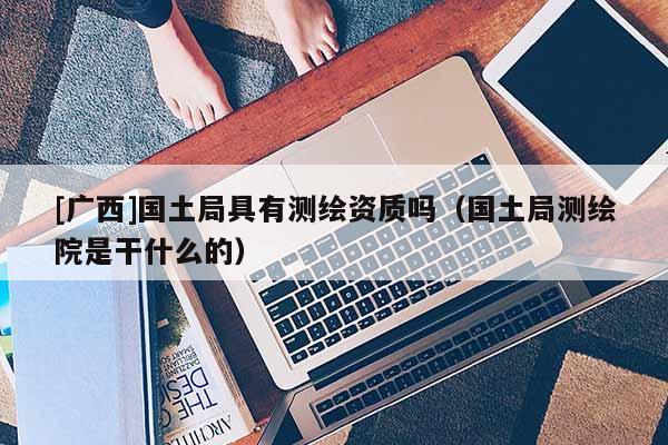 [廣西]國土局具有測(cè)繪資質(zhì)嗎（國土局測(cè)繪院是干什么的）
