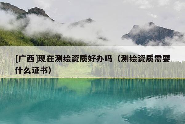 [廣西]現(xiàn)在測繪資質(zhì)好辦嗎（測繪資質(zhì)需要什么證書）