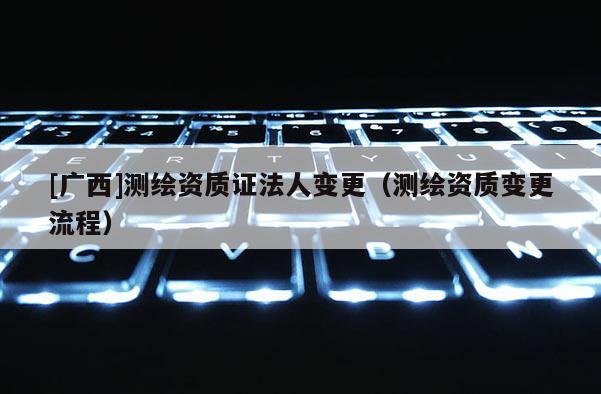 [廣西]測繪資質(zhì)證法人變更（測繪資質(zhì)變更流程）