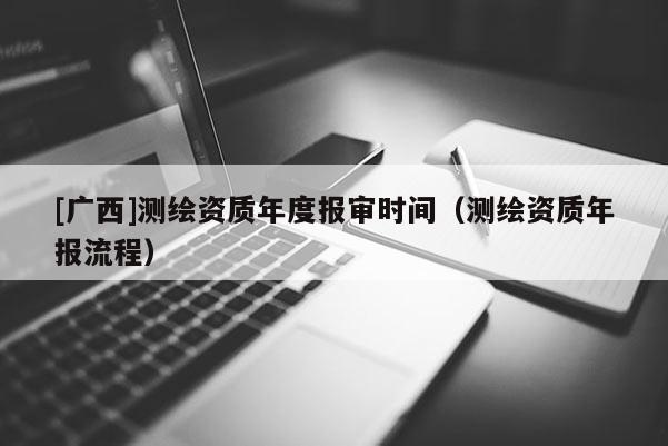 [廣西]測繪資質(zhì)年度報(bào)審時(shí)間（測繪資質(zhì)年報(bào)流程）