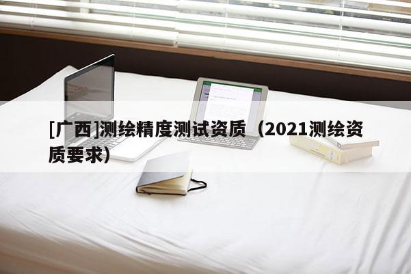 [廣西]測繪精度測試資質(zhì)（2021測繪資質(zhì)要求）