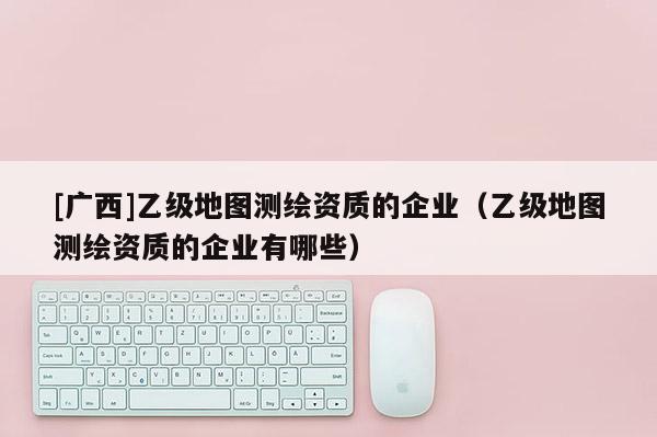 [廣西]乙級(jí)地圖測繪資質(zhì)的企業(yè)（乙級(jí)地圖測繪資質(zhì)的企業(yè)有哪些）