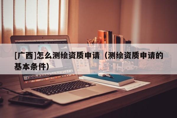 [廣西]怎么測(cè)繪資質(zhì)申請(qǐng)（測(cè)繪資質(zhì)申請(qǐng)的基本條件）
