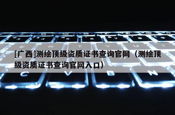 [廣西]測繪頂級資質(zhì)證書查詢官網(wǎng)（測繪頂級資質(zhì)證書查詢官網(wǎng)入口）