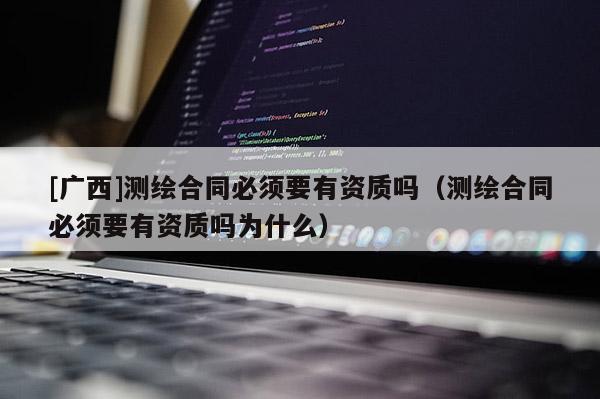 [廣西]測繪合同必須要有資質(zhì)嗎（測繪合同必須要有資質(zhì)嗎為什么）