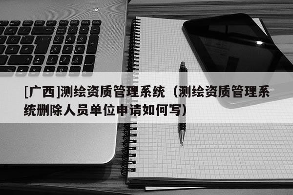 [廣西]測繪資質(zhì)管理系統(tǒng)（測繪資質(zhì)管理系統(tǒng)刪除人員單位申請如何寫）