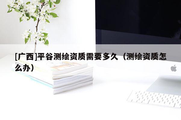 [廣西]平谷測繪資質(zhì)需要多久（測繪資質(zhì)怎么辦）