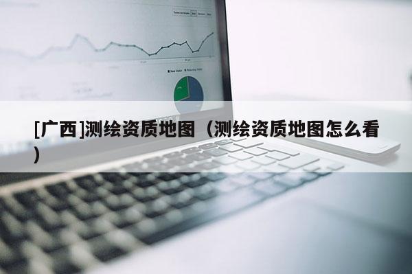 [廣西]測(cè)繪資質(zhì)地圖（測(cè)繪資質(zhì)地圖怎么看）