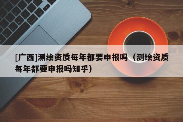 [廣西]測繪資質(zhì)每年都要申報嗎（測繪資質(zhì)每年都要申報嗎知乎）
