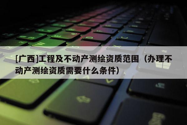 [廣西]工程及不動產(chǎn)測繪資質(zhì)范圍（辦理不動產(chǎn)測繪資質(zhì)需要什么條件）