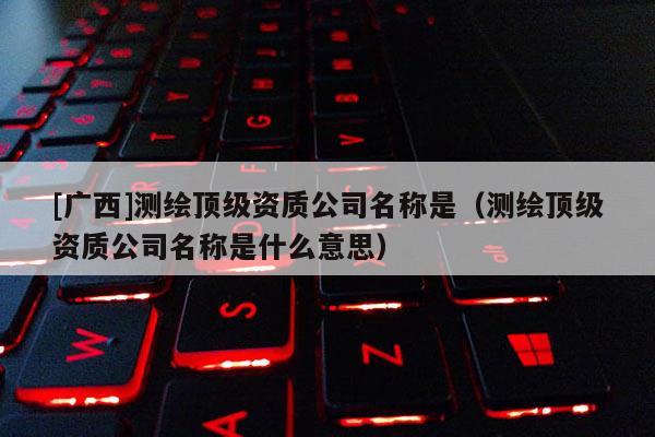 [廣西]測繪頂級資質(zhì)公司名稱是（測繪頂級資質(zhì)公司名稱是什么意思）