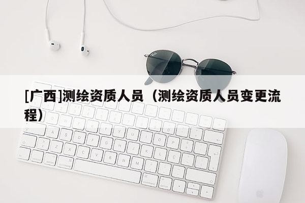 [廣西]測(cè)繪資質(zhì)人員（測(cè)繪資質(zhì)人員變更流程）