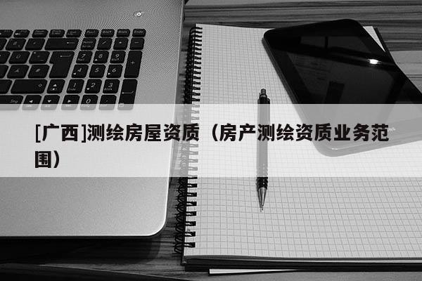 [廣西]測(cè)繪房屋資質(zhì)（房產(chǎn)測(cè)繪資質(zhì)業(yè)務(wù)范圍）