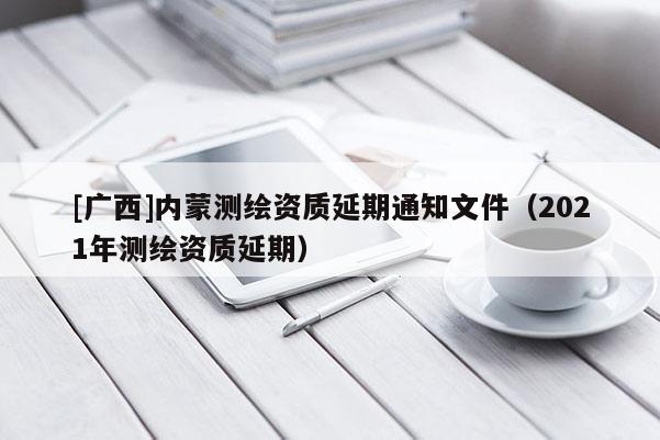 [廣西]內(nèi)蒙測繪資質(zhì)延期通知文件（2021年測繪資質(zhì)延期）