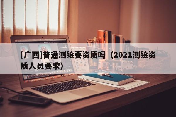 [廣西]普通測(cè)繪要資質(zhì)嗎（2021測(cè)繪資質(zhì)人員要求）