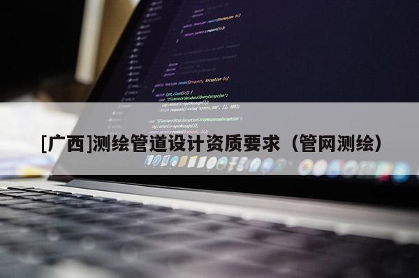 [廣西]測繪管道設計資質要求（管網測繪）
