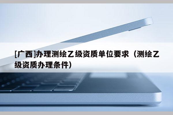 [廣西]辦理測繪乙級資質(zhì)單位要求（測繪乙級資質(zhì)辦理條件）