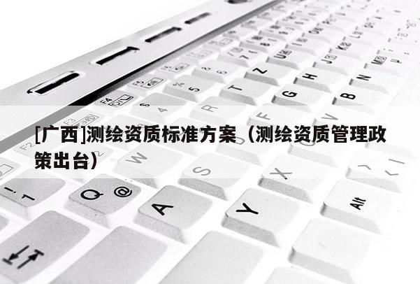 [廣西]測繪資質(zhì)標(biāo)準(zhǔn)方案（測繪資質(zhì)管理政策出臺）