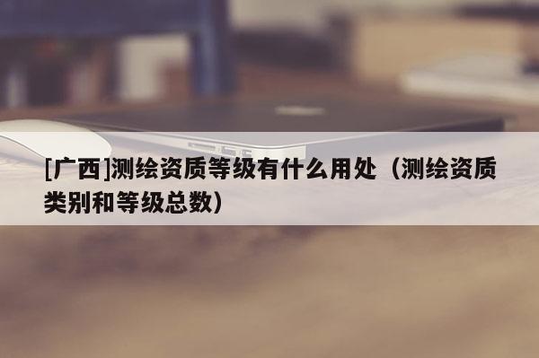 [廣西]測(cè)繪資質(zhì)等級(jí)有什么用處（測(cè)繪資質(zhì)類(lèi)別和等級(jí)總數(shù)）