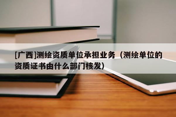 [廣西]測(cè)繪資質(zhì)單位承擔(dān)業(yè)務(wù)（測(cè)繪單位的資質(zhì)證書(shū)由什么部門核發(fā)）