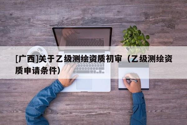 [廣西]關于乙級測繪資質(zhì)初審（乙級測繪資質(zhì)申請條件）