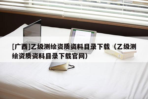 [廣西]乙級測繪資質(zhì)資料目錄下載（乙級測繪資質(zhì)資料目錄下載官網(wǎng)）