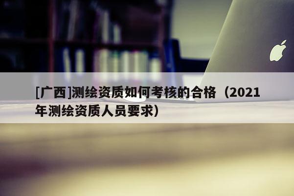 [廣西]測繪資質(zhì)如何考核的合格（2021年測繪資質(zhì)人員要求）