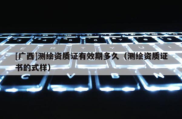 [廣西]測繪資質(zhì)證有效期多久（測繪資質(zhì)證書的式樣）