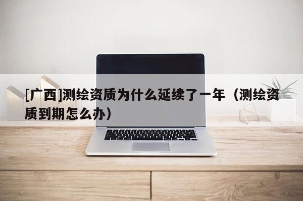 [廣西]測繪資質為什么延續(xù)了一年（測繪資質到期怎么辦）