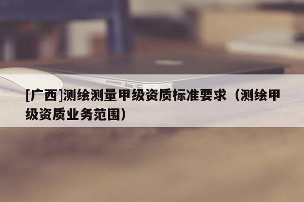 [廣西]測繪測量甲級資質(zhì)標準要求（測繪甲級資質(zhì)業(yè)務范圍）