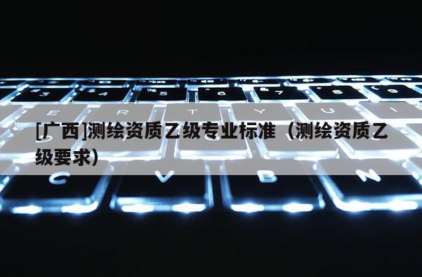[廣西]測繪資質(zhì)乙級(jí)專業(yè)標(biāo)準(zhǔn)（測繪資質(zhì)乙級(jí)要求）