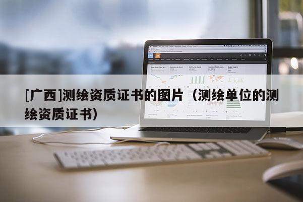 [廣西]測繪資質(zhì)證書的圖片（測繪單位的測繪資質(zhì)證書）