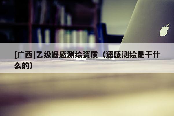 [廣西]乙級遙感測繪資質(zhì)（遙感測繪是干什么的）