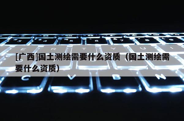 [廣西]國土測繪需要什么資質（國土測繪需要什么資質）