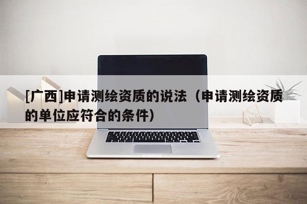 [廣西]申請測繪資質(zhì)的說法（申請測繪資質(zhì)的單位應(yīng)符合的條件）