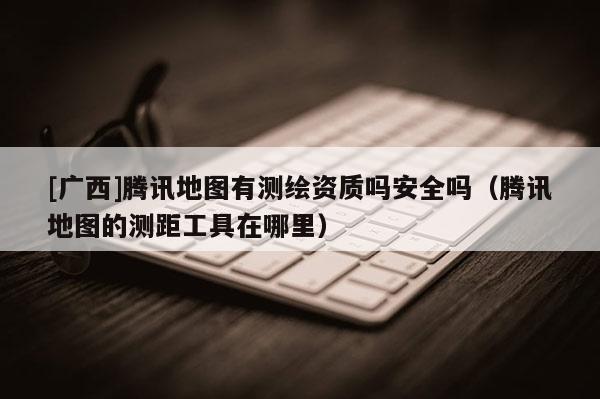 [廣西]騰訊地圖有測繪資質(zhì)嗎安全嗎（騰訊地圖的測距工具在哪里）