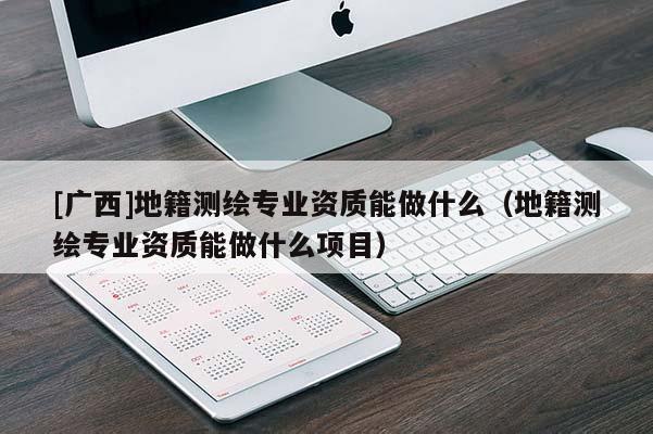 [廣西]地籍測繪專業(yè)資質(zhì)能做什么（地籍測繪專業(yè)資質(zhì)能做什么項目）