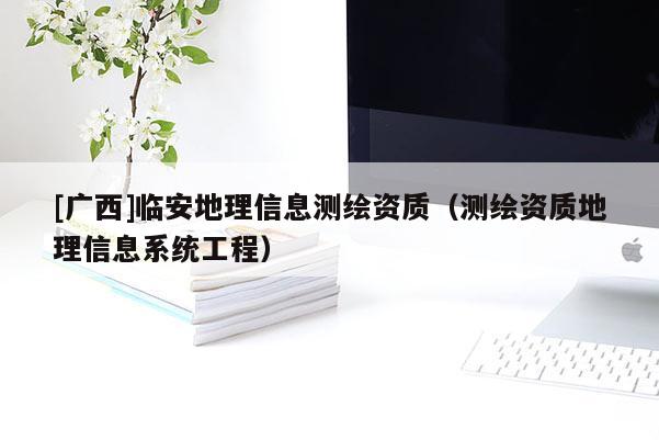 [廣西]臨安地理信息測繪資質(zhì)（測繪資質(zhì)地理信息系統(tǒng)工程）