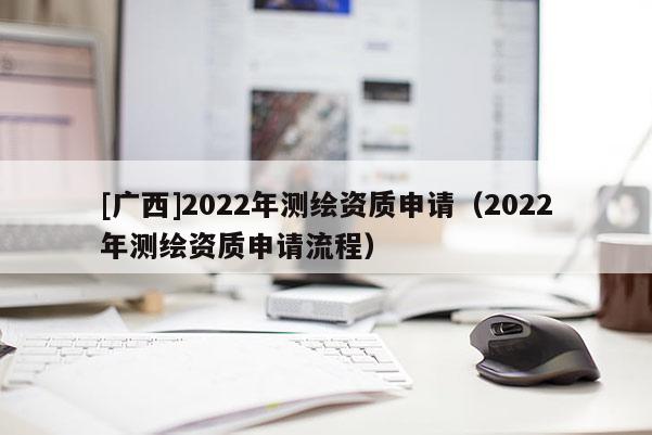 [廣西]2022年測繪資質(zhì)申請（2022年測繪資質(zhì)申請流程）