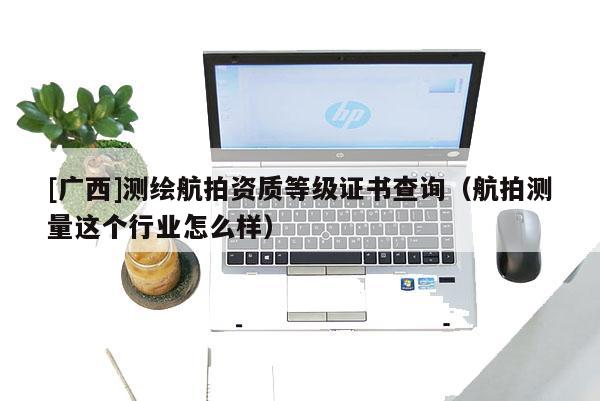 [廣西]測(cè)繪航拍資質(zhì)等級(jí)證書(shū)查詢(xún)（航拍測(cè)量這個(gè)行業(yè)怎么樣）