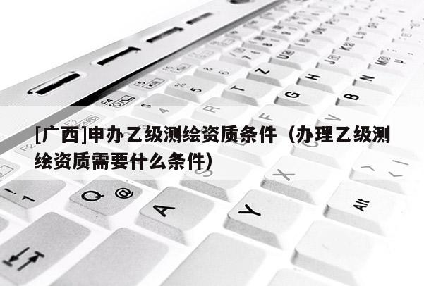 [廣西]申辦乙級測繪資質(zhì)條件（辦理乙級測繪資質(zhì)需要什么條件）