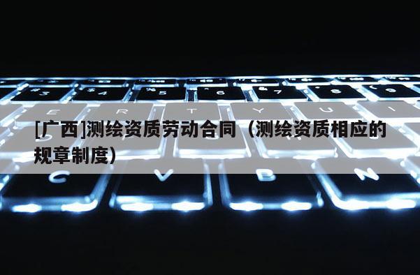 [廣西]測繪資質勞動合同（測繪資質相應的規(guī)章制度）