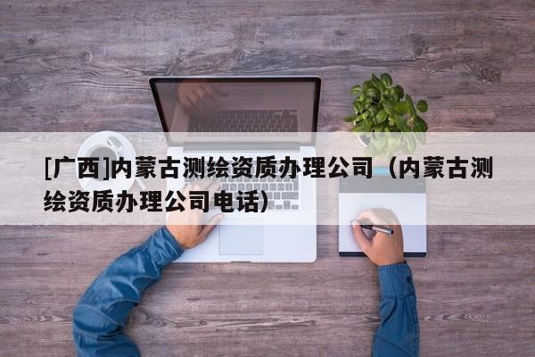 [廣西]內(nèi)蒙古測(cè)繪資質(zhì)辦理公司（內(nèi)蒙古測(cè)繪資質(zhì)辦理公司電話）