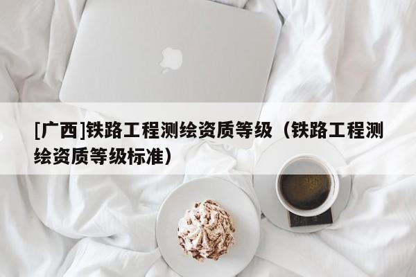 [廣西]鐵路工程測繪資質等級（鐵路工程測繪資質等級標準）
